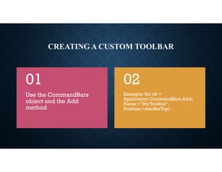 CREATING A CUSTOM TOOLBAR
Use the CommandBars
object and the Add
method
01
Example: Set cb =
Application.CommandBars.Add(
Name:="My Toolbar",
Position:=msoBarTop)
02
 