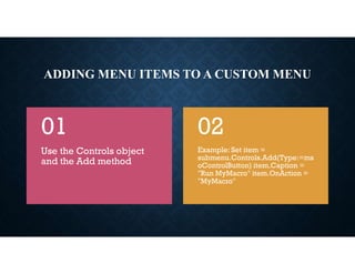 ADDING MENU ITEMS TO A CUSTOM MENU
Use the Controls object
and the Add method
01
Example: Set item =
submenu.Controls.Add(Type:=ms
oControlButton) item.Caption =
"Run MyMacro" item.OnAction =
"MyMacro"
02
 