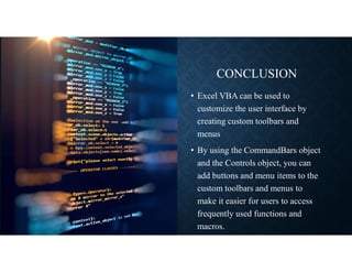 CONCLUSION
• Excel VBA can be used to
customize the user interface by
creating custom toolbars and
menus
• By using the CommandBars object
and the Controls object, you can
add buttons and menu items to the
custom toolbars and menus to
make it easier for users to access
frequently used functions and
macros.
 