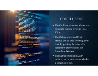 CONCLUSION
• The On Error statement allows you
to handle runtime errors in Excel
VBA
• The Debug object and Print
method can be used to debug your
code by printing the value of a
variable or expression to the
Immediate Window
• The Debug object and Assert
method can be used to test whether
a condition is met.
 