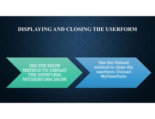 DISPLAYING AND CLOSING THE USERFORM
USE THE SHOW
METHOD TO DISPLAY
THE USERFORM:
MYUSERFORM.SHOW
Use the Unload
method to close the
userform:Unload
MyUserForm
 