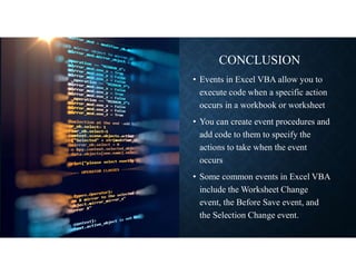 CONCLUSION
• Events in Excel VBA allow you to
execute code when a specific action
occurs in a workbook or worksheet
• You can create event procedures and
add code to them to specify the
actions to take when the event
occurs
• Some common events in Excel VBA
include the Worksheet Change
event, the Before Save event, and
the Selection Change event.
 