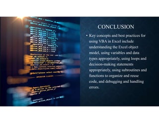 CONCLUSION
• Key concepts and best practices for
using VBA in Excel include
understanding the Excel object
model, using variables and data
types appropriately, using loops and
decision-making statements
appropriately, using subroutines and
functions to organize and reuse
code, and debugging and handling
errors.
 