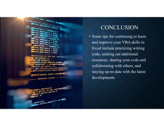 CONCLUSION
• Some tips for continuing to learn
and improve your VBA skills in
Excel include practicing writing
code, seeking out additional
resources, sharing your code and
collaborating with others, and
staying up-to-date with the latest
developments.
 