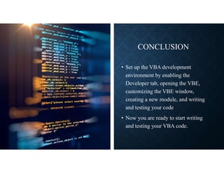 CONCLUSION
• Set up the VBA development
environment by enabling the
Developer tab, opening the VBE,
customizing the VBE window,
creating a new module, and writing
and testing your code
• Now you are ready to start writing
and testing your VBA code.
 