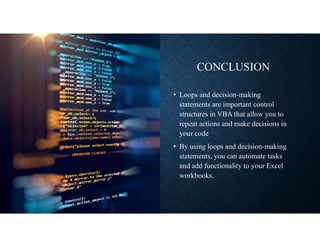 CONCLUSION
• Loops and decision-making
statements are important control
structures in VBA that allow you to
repeat actions and make decisions in
your code
• By using loops and decision-making
statements, you can automate tasks
and add functionality to your Excel
workbooks.
 