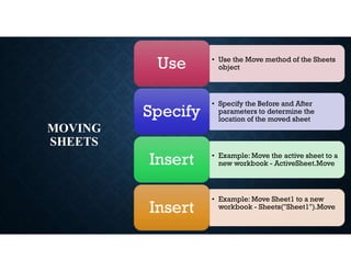 MOVING
SHEETS
• Use the Move method of the Sheets
object
Use
• Specify the Before and After
parameters to determine the
location of the moved sheet
Specify
• Example: Move the active sheet to a
new workbook - ActiveSheet.Move
Insert
• Example: Move Sheet1 to a new
workbook - Sheets("Sheet1").Move
Insert
 