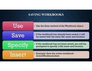 SAVING WORKBOOKS
• Use the Save method of the Workbook object
Use
• If the workbook has already been saved, it will
be saved with the same file name and location
Save
• If the workbook has not been saved, you will be
prompted to specify a file name and location
Specify
• Example: Save the active workbook -
ActiveWorkbook.Save
Insert
 