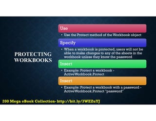 PROTECTING
WORKBOOKS
Use
• Use the Protect method of the Workbook object
Specify
• When a workbook is protected, users will not be
able to make changes to any of the sheets in the
workbook unless they know the password
Insert
• Example: Protect a workbook -
ActiveWorkbook.Protect
Insert
• Example: Protect a workbook with a password -
ActiveWorkbook.Protect "password"
 