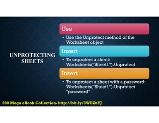UNPROTECTING
SHEETS
Use
• Use the Unprotect method of the
Worksheet object
Insert
• To unprotect a sheet:
Worksheets("Sheet1").Unprotect
Insert
• To unprotect a sheet with a password:
Worksheets("Sheet1").Unprotect
"password"
 