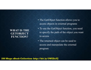 WHAT IS THE
GETOBJECT
FUNCTION?
• The GetObject function allows you to
access objects in external programs
• To use the GetObject function, you need
to specify the path of the object you want
to access
• The returned object can be used to
access and manipulate the external
program
 