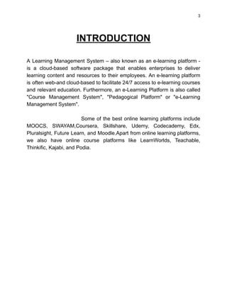 3
INTRODUCTION
A Learning Management System – also known as an e-learning platform -
is a cloud-based software package that enables enterprises to deliver
learning content and resources to their employees. An e-learning platform
is often web-and cloud-based to facilitate 24/7 access to e-learning courses
and relevant education. Furthermore, an e-Learning Platform is also called
"Course Management System", "Pedagogical Platform" or "e-Learning
Management System".
Some of the best online learning platforms include
MOOCS, SWAYAM,Coursera, Skillshare, Udemy, Codecademy, Edx,
Pluralsight, Future Learn, and Moodle.Apart from online learning platforms,
we also have online course platforms like LearnWorlds, Teachable,
Thinkific, Kajabi, and Podia.
 