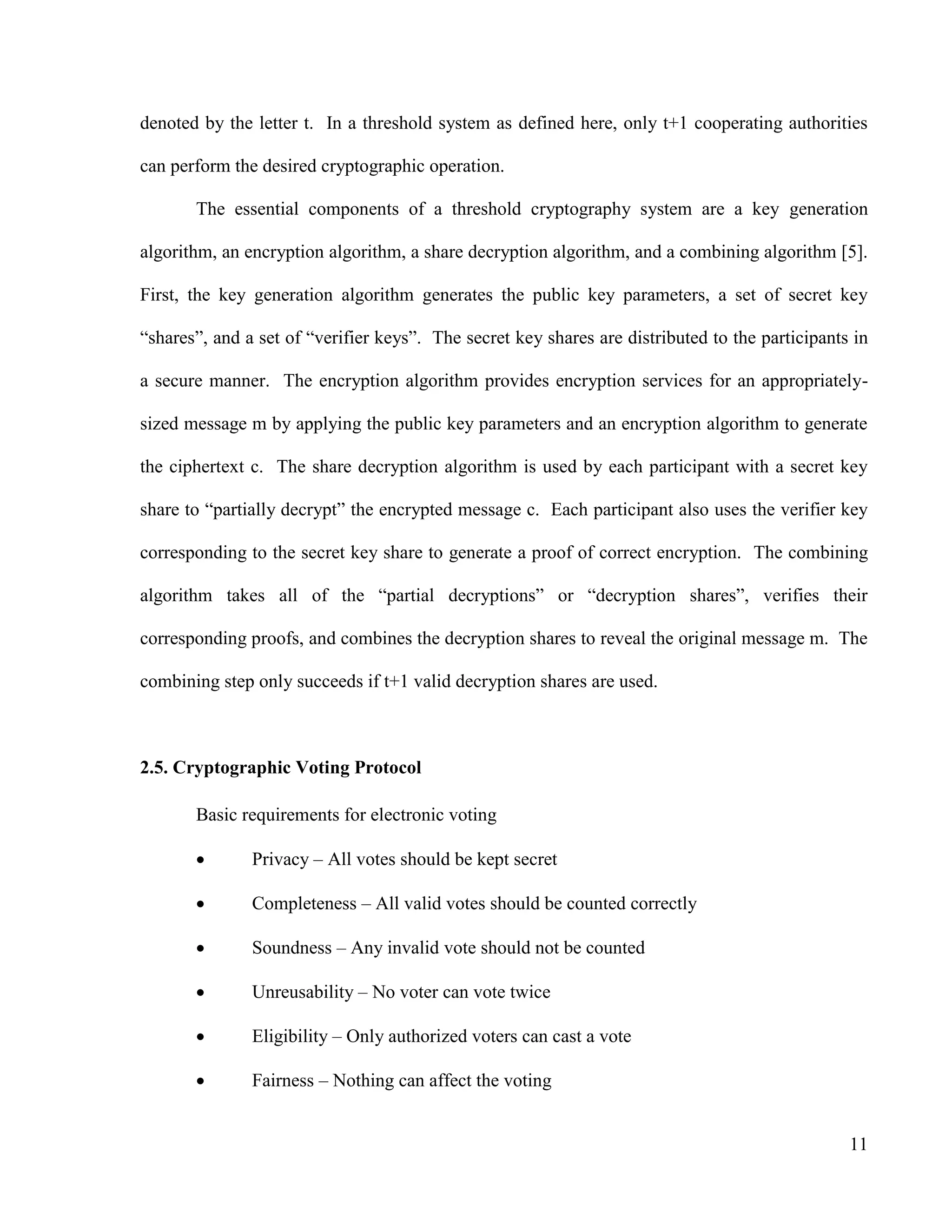 11
denoted by the letter t. In a threshold system as defined here, only t+1 cooperating authorities
can perform the desired cryptographic operation.
The essential components of a threshold cryptography system are a key generation
algorithm, an encryption algorithm, a share decryption algorithm, and a combining algorithm [5].
First, the key generation algorithm generates the public key parameters, a set of secret key
―shares‖, and a set of ―verifier keys‖. The secret key shares are distributed to the participants in
a secure manner. The encryption algorithm provides encryption services for an appropriately-
sized message m by applying the public key parameters and an encryption algorithm to generate
the ciphertext c. The share decryption algorithm is used by each participant with a secret key
share to ―partially decrypt‖ the encrypted message c. Each participant also uses the verifier key
corresponding to the secret key share to generate a proof of correct encryption. The combining
algorithm takes all of the ―partial decryptions‖ or ―decryption shares‖, verifies their
corresponding proofs, and combines the decryption shares to reveal the original message m. The
combining step only succeeds if t+1 valid decryption shares are used.
2.5. Cryptographic Voting Protocol
Basic requirements for electronic voting
 Privacy – All votes should be kept secret
 Completeness – All valid votes should be counted correctly
 Soundness – Any invalid vote should not be counted
 Unreusability – No voter can vote twice
 Eligibility – Only authorized voters can cast a vote
 Fairness – Nothing can affect the voting
 