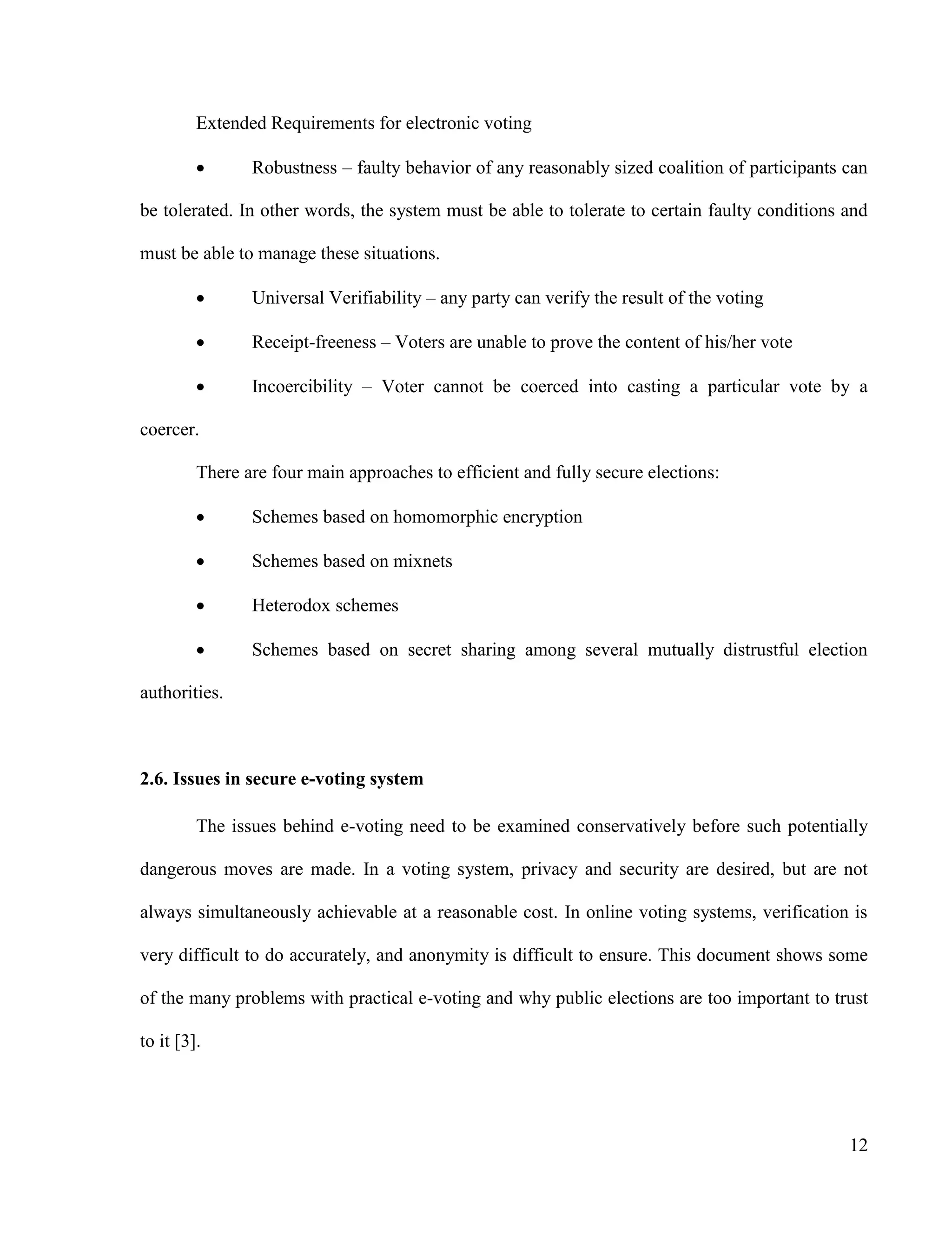 12
Extended Requirements for electronic voting
 Robustness – faulty behavior of any reasonably sized coalition of participants can
be tolerated. In other words, the system must be able to tolerate to certain faulty conditions and
must be able to manage these situations.
 Universal Verifiability – any party can verify the result of the voting
 Receipt-freeness – Voters are unable to prove the content of his/her vote
 Incoercibility – Voter cannot be coerced into casting a particular vote by a
coercer.
There are four main approaches to efficient and fully secure elections:
 Schemes based on homomorphic encryption
 Schemes based on mixnets
 Heterodox schemes
 Schemes based on secret sharing among several mutually distrustful election
authorities.
2.6. Issues in secure e-voting system
The issues behind e-voting need to be examined conservatively before such potentially
dangerous moves are made. In a voting system, privacy and security are desired, but are not
always simultaneously achievable at a reasonable cost. In online voting systems, verification is
very difficult to do accurately, and anonymity is difficult to ensure. This document shows some
of the many problems with practical e-voting and why public elections are too important to trust
to it [3].
 