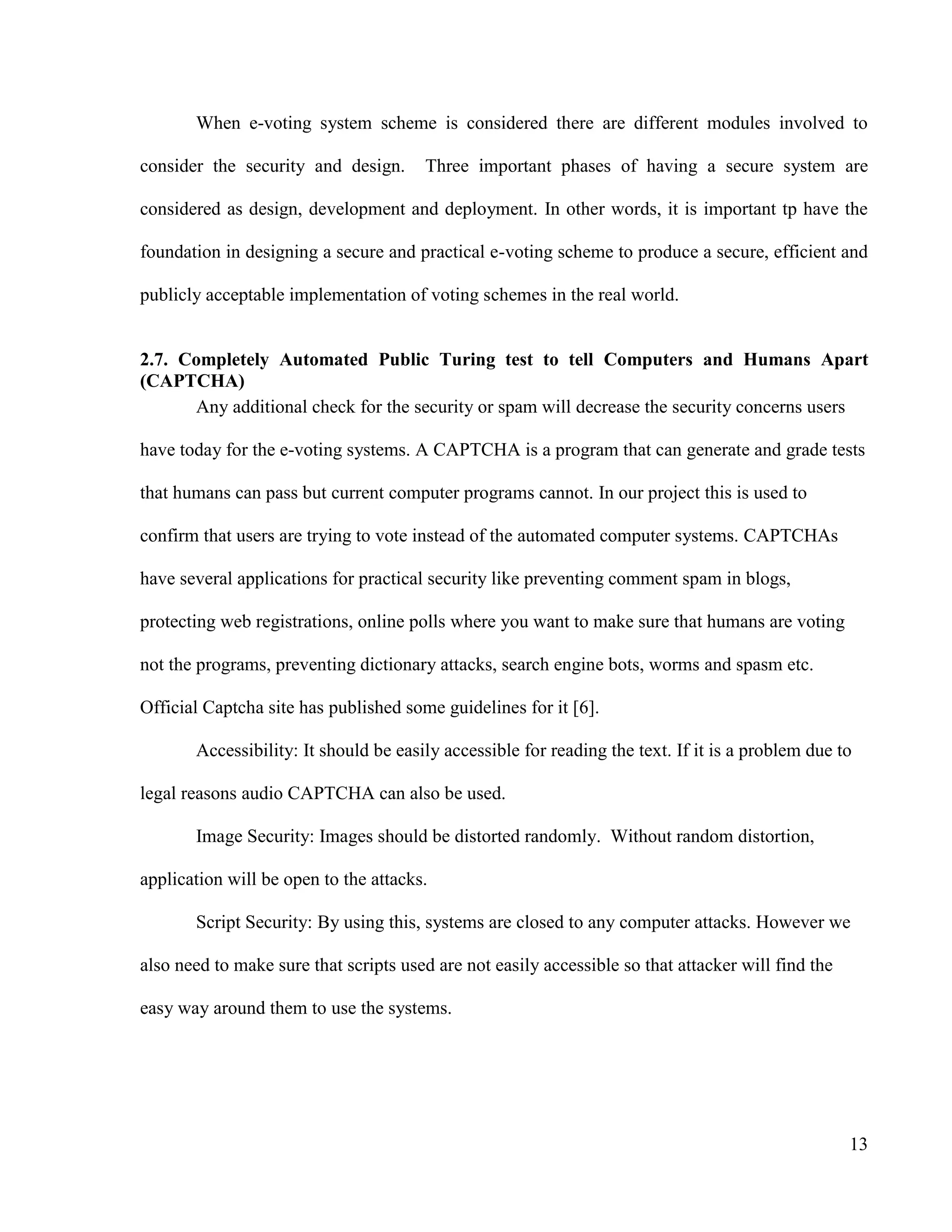 13
When e-voting system scheme is considered there are different modules involved to
consider the security and design. Three important phases of having a secure system are
considered as design, development and deployment. In other words, it is important tp have the
foundation in designing a secure and practical e-voting scheme to produce a secure, efficient and
publicly acceptable implementation of voting schemes in the real world.
2.7. Completely Automated Public Turing test to tell Computers and Humans Apart
(CAPTCHA)
Any additional check for the security or spam will decrease the security concerns users
have today for the e-voting systems. A CAPTCHA is a program that can generate and grade tests
that humans can pass but current computer programs cannot. In our project this is used to
confirm that users are trying to vote instead of the automated computer systems. CAPTCHAs
have several applications for practical security like preventing comment spam in blogs,
protecting web registrations, online polls where you want to make sure that humans are voting
not the programs, preventing dictionary attacks, search engine bots, worms and spasm etc.
Official Captcha site has published some guidelines for it [6].
Accessibility: It should be easily accessible for reading the text. If it is a problem due to
legal reasons audio CAPTCHA can also be used.
Image Security: Images should be distorted randomly. Without random distortion,
application will be open to the attacks.
Script Security: By using this, systems are closed to any computer attacks. However we
also need to make sure that scripts used are not easily accessible so that attacker will find the
easy way around them to use the systems.
 