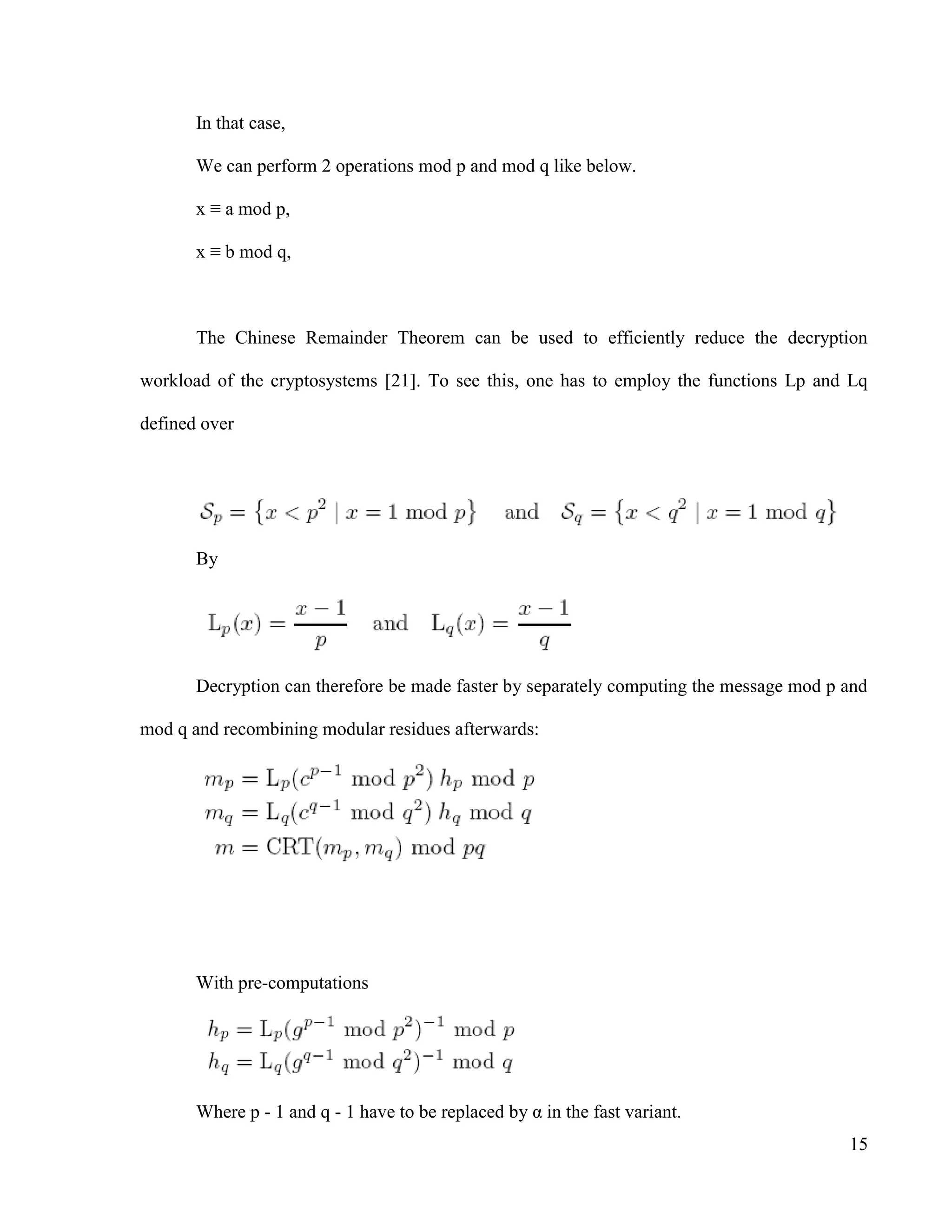 15
In that case,
We can perform 2 operations mod p and mod q like below.
x ≡ a mod p,
x ≡ b mod q,
The Chinese Remainder Theorem can be used to efficiently reduce the decryption
workload of the cryptosystems [21]. To see this, one has to employ the functions Lp and Lq
defined over
By
Decryption can therefore be made faster by separately computing the message mod p and
mod q and recombining modular residues afterwards:
With pre-computations
Where p - 1 and q - 1 have to be replaced by α in the fast variant.
 