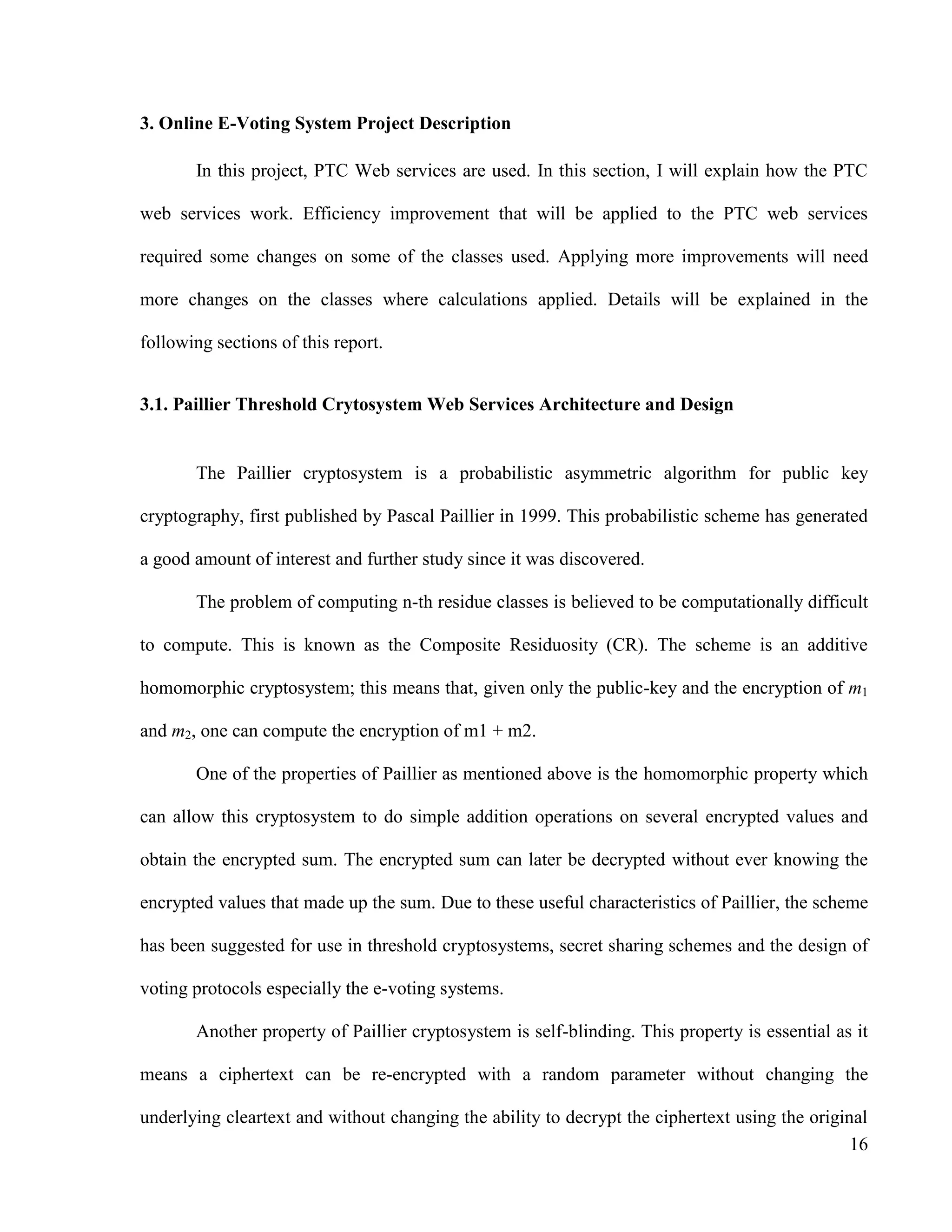 16
3. Online E-Voting System Project Description
In this project, PTC Web services are used. In this section, I will explain how the PTC
web services work. Efficiency improvement that will be applied to the PTC web services
required some changes on some of the classes used. Applying more improvements will need
more changes on the classes where calculations applied. Details will be explained in the
following sections of this report.
3.1. Paillier Threshold Crytosystem Web Services Architecture and Design
The Paillier cryptosystem is a probabilistic asymmetric algorithm for public key
cryptography, first published by Pascal Paillier in 1999. This probabilistic scheme has generated
a good amount of interest and further study since it was discovered.
The problem of computing n-th residue classes is believed to be computationally difficult
to compute. This is known as the Composite Residuosity (CR). The scheme is an additive
homomorphic cryptosystem; this means that, given only the public-key and the encryption of m1
and m2, one can compute the encryption of m1 + m2.
One of the properties of Paillier as mentioned above is the homomorphic property which
can allow this cryptosystem to do simple addition operations on several encrypted values and
obtain the encrypted sum. The encrypted sum can later be decrypted without ever knowing the
encrypted values that made up the sum. Due to these useful characteristics of Paillier, the scheme
has been suggested for use in threshold cryptosystems, secret sharing schemes and the design of
voting protocols especially the e-voting systems.
Another property of Paillier cryptosystem is self-blinding. This property is essential as it
means a ciphertext can be re-encrypted with a random parameter without changing the
underlying cleartext and without changing the ability to decrypt the ciphertext using the original
 