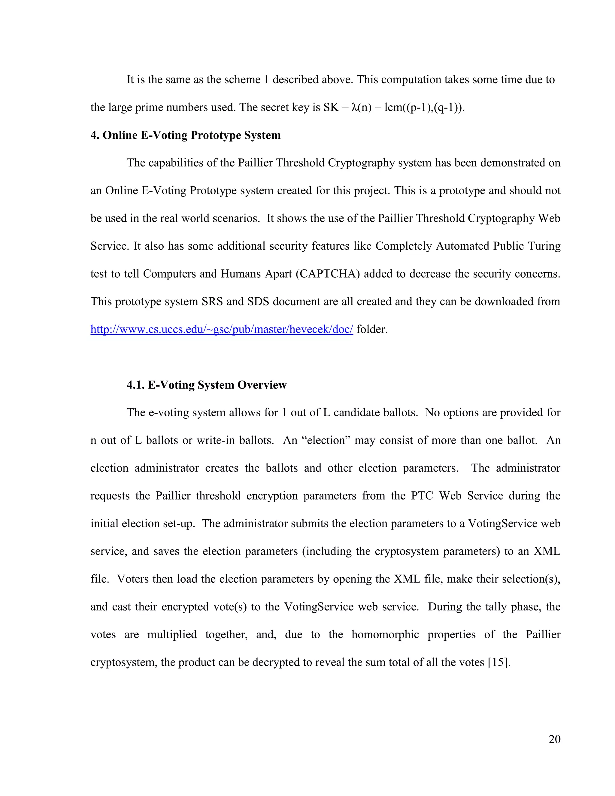 20
It is the same as the scheme 1 described above. This computation takes some time due to
the large prime numbers used. The secret key is SK = λ(n) = lcm((p-1),(q-1)).
4. Online E-Voting Prototype System
The capabilities of the Paillier Threshold Cryptography system has been demonstrated on
an Online E-Voting Prototype system created for this project. This is a prototype and should not
be used in the real world scenarios. It shows the use of the Paillier Threshold Cryptography Web
Service. It also has some additional security features like Completely Automated Public Turing
test to tell Computers and Humans Apart (CAPTCHA) added to decrease the security concerns.
This prototype system SRS and SDS document are all created and they can be downloaded from
http://www.cs.uccs.edu/~gsc/pub/master/hevecek/doc/ folder.
4.1. E-Voting System Overview
The e-voting system allows for 1 out of L candidate ballots. No options are provided for
n out of L ballots or write-in ballots. An ―election‖ may consist of more than one ballot. An
election administrator creates the ballots and other election parameters. The administrator
requests the Paillier threshold encryption parameters from the PTC Web Service during the
initial election set-up. The administrator submits the election parameters to a VotingService web
service, and saves the election parameters (including the cryptosystem parameters) to an XML
file. Voters then load the election parameters by opening the XML file, make their selection(s),
and cast their encrypted vote(s) to the VotingService web service. During the tally phase, the
votes are multiplied together, and, due to the homomorphic properties of the Paillier
cryptosystem, the product can be decrypted to reveal the sum total of all the votes [15].
 