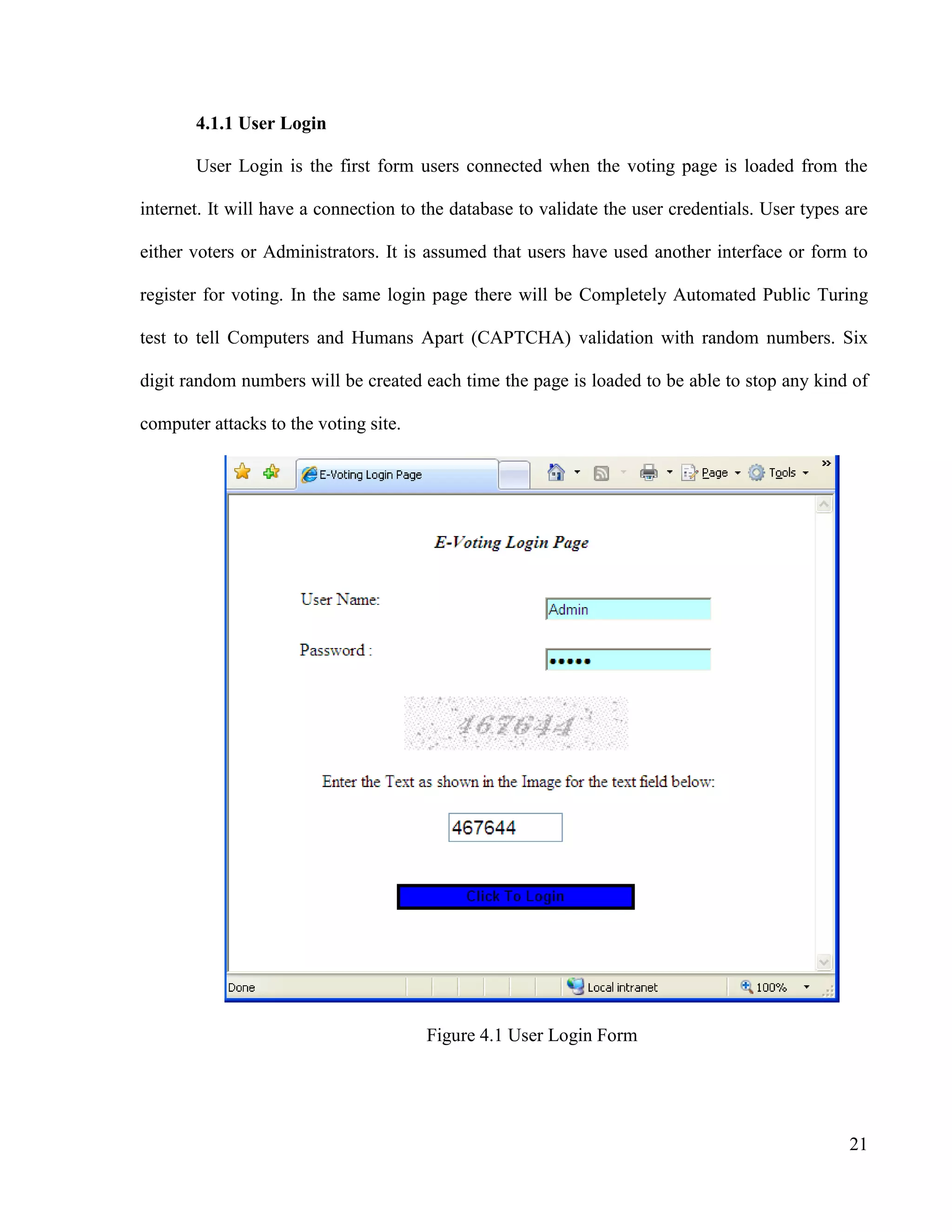 21
4.1.1 User Login
User Login is the first form users connected when the voting page is loaded from the
internet. It will have a connection to the database to validate the user credentials. User types are
either voters or Administrators. It is assumed that users have used another interface or form to
register for voting. In the same login page there will be Completely Automated Public Turing
test to tell Computers and Humans Apart (CAPTCHA) validation with random numbers. Six
digit random numbers will be created each time the page is loaded to be able to stop any kind of
computer attacks to the voting site.
Figure 4.1 User Login Form
 