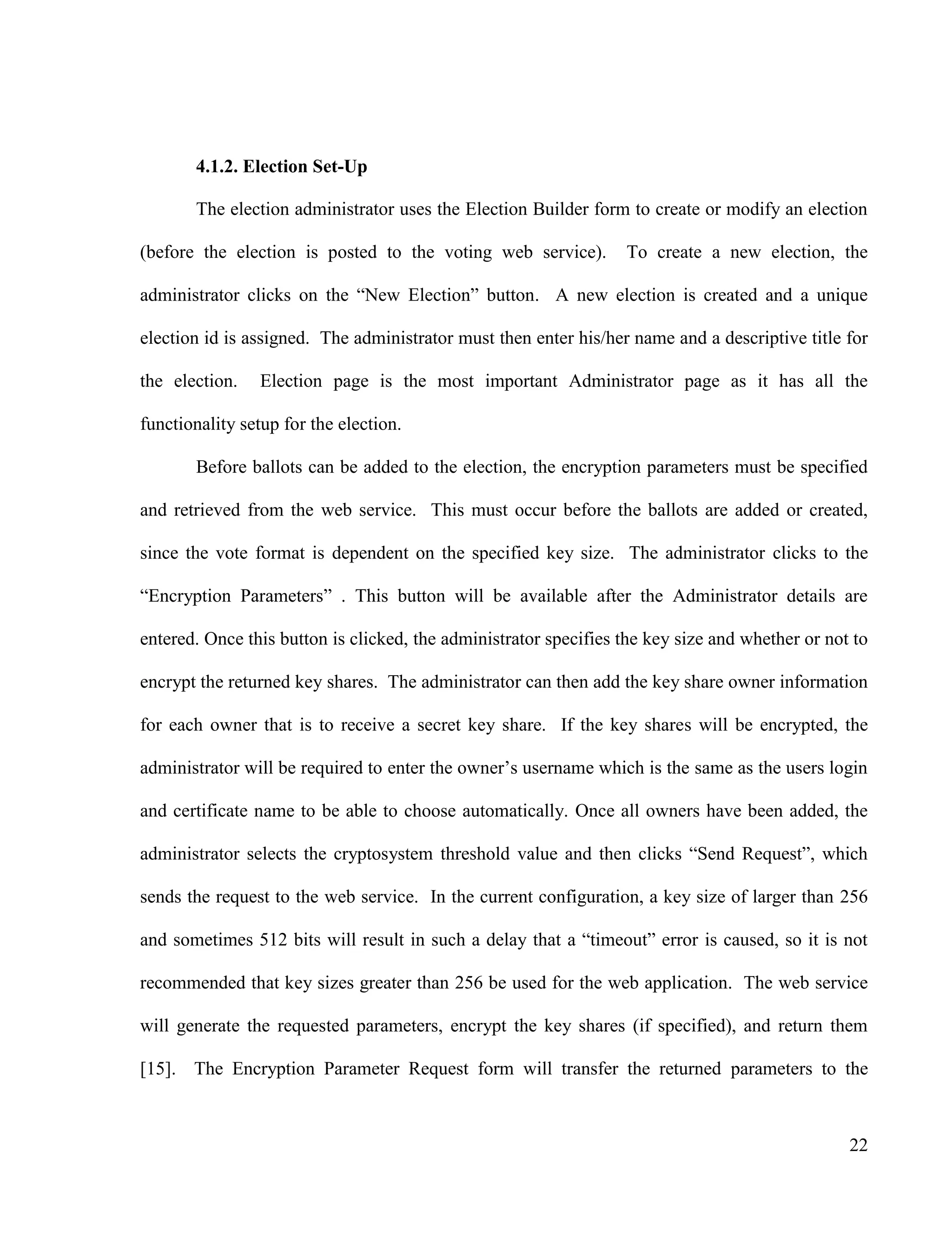 22
4.1.2. Election Set-Up
The election administrator uses the Election Builder form to create or modify an election
(before the election is posted to the voting web service). To create a new election, the
administrator clicks on the ―New Election‖ button. A new election is created and a unique
election id is assigned. The administrator must then enter his/her name and a descriptive title for
the election. Election page is the most important Administrator page as it has all the
functionality setup for the election.
Before ballots can be added to the election, the encryption parameters must be specified
and retrieved from the web service. This must occur before the ballots are added or created,
since the vote format is dependent on the specified key size. The administrator clicks to the
―Encryption Parameters‖ . This button will be available after the Administrator details are
entered. Once this button is clicked, the administrator specifies the key size and whether or not to
encrypt the returned key shares. The administrator can then add the key share owner information
for each owner that is to receive a secret key share. If the key shares will be encrypted, the
administrator will be required to enter the owner‘s username which is the same as the users login
and certificate name to be able to choose automatically. Once all owners have been added, the
administrator selects the cryptosystem threshold value and then clicks ―Send Request‖, which
sends the request to the web service. In the current configuration, a key size of larger than 256
and sometimes 512 bits will result in such a delay that a ―timeout‖ error is caused, so it is not
recommended that key sizes greater than 256 be used for the web application. The web service
will generate the requested parameters, encrypt the key shares (if specified), and return them
[15]. The Encryption Parameter Request form will transfer the returned parameters to the
 