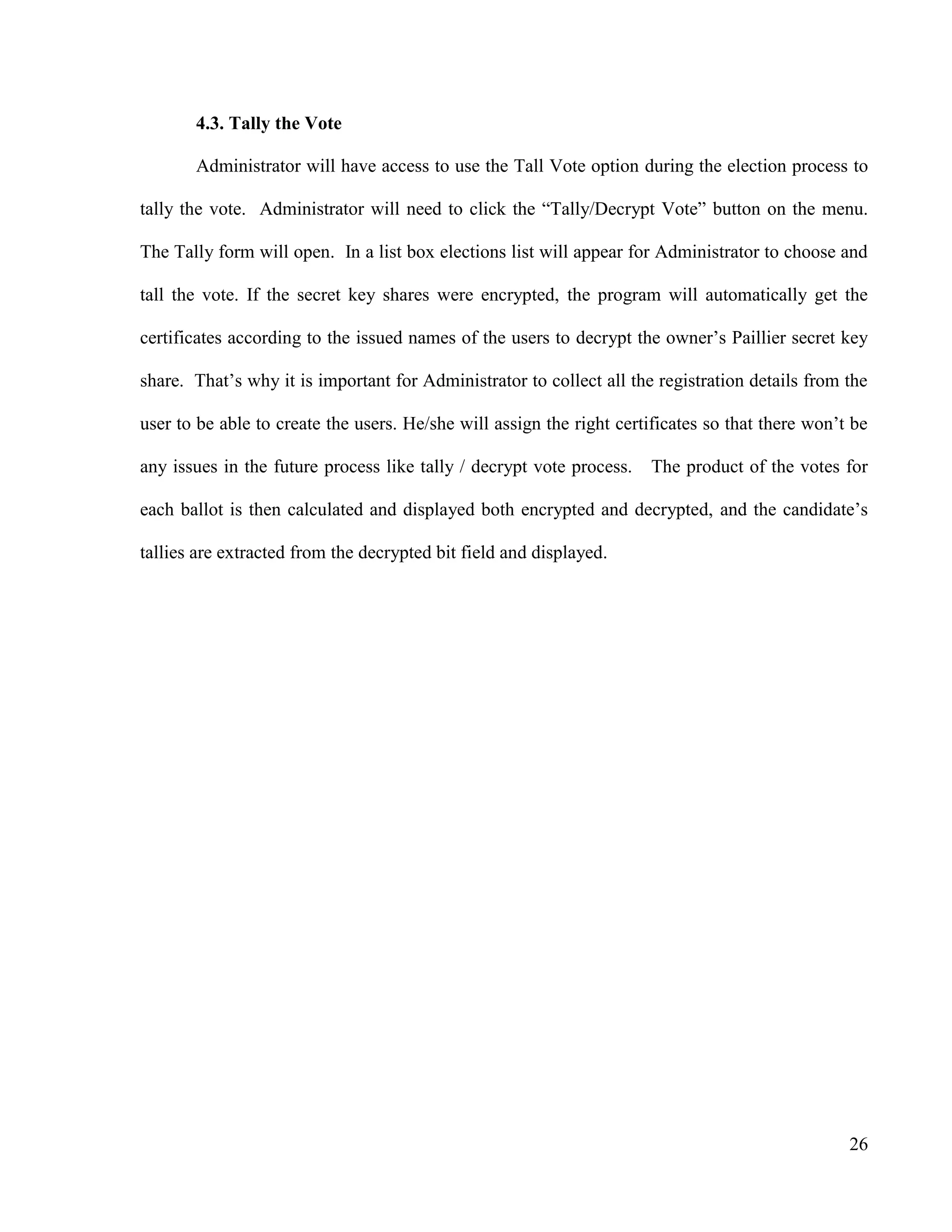 26
4.3. Tally the Vote
Administrator will have access to use the Tall Vote option during the election process to
tally the vote. Administrator will need to click the ―Tally/Decrypt Vote‖ button on the menu.
The Tally form will open. In a list box elections list will appear for Administrator to choose and
tall the vote. If the secret key shares were encrypted, the program will automatically get the
certificates according to the issued names of the users to decrypt the owner‘s Paillier secret key
share. That‘s why it is important for Administrator to collect all the registration details from the
user to be able to create the users. He/she will assign the right certificates so that there won‘t be
any issues in the future process like tally / decrypt vote process. The product of the votes for
each ballot is then calculated and displayed both encrypted and decrypted, and the candidate‘s
tallies are extracted from the decrypted bit field and displayed.
 