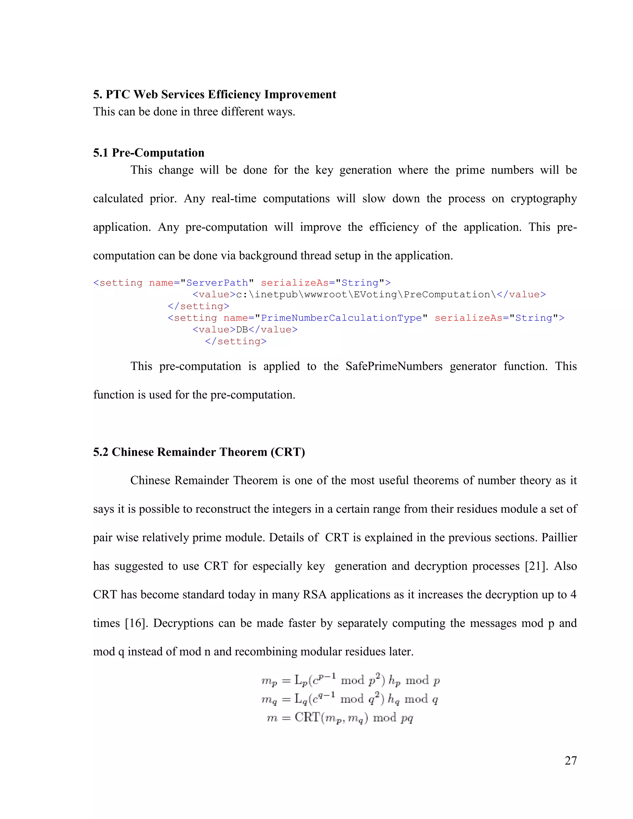 27
5. PTC Web Services Efficiency Improvement
This can be done in three different ways.
5.1 Pre-Computation
This change will be done for the key generation where the prime numbers will be
calculated prior. Any real-time computations will slow down the process on cryptography
application. Any pre-computation will improve the efficiency of the application. This pre-
computation can be done via background thread setup in the application.
<setting name="ServerPath" serializeAs="String">
<value>c:inetpubwwwrootEVotingPreComputation</value>
</setting>
<setting name="PrimeNumberCalculationType" serializeAs="String">
<value>DB</value>
</setting>
This pre-computation is applied to the SafePrimeNumbers generator function. This
function is used for the pre-computation.
5.2 Chinese Remainder Theorem (CRT)
Chinese Remainder Theorem is one of the most useful theorems of number theory as it
says it is possible to reconstruct the integers in a certain range from their residues module a set of
pair wise relatively prime module. Details of CRT is explained in the previous sections. Paillier
has suggested to use CRT for especially key generation and decryption processes [21]. Also
CRT has become standard today in many RSA applications as it increases the decryption up to 4
times [16]. Decryptions can be made faster by separately computing the messages mod p and
mod q instead of mod n and recombining modular residues later.
 