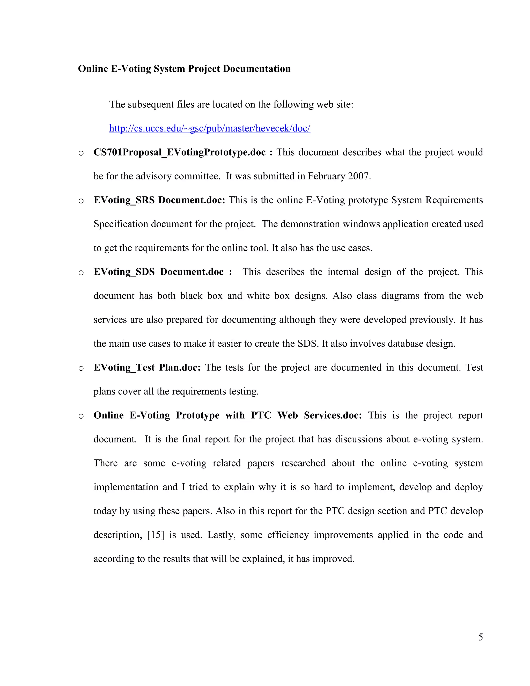5
Online E-Voting System Project Documentation
The subsequent files are located on the following web site:
http://cs.uccs.edu/~gsc/pub/master/hevecek/doc/
o CS701Proposal_EVotingPrototype.doc : This document describes what the project would
be for the advisory committee. It was submitted in February 2007.
o EVoting_SRS Document.doc: This is the online E-Voting prototype System Requirements
Specification document for the project. The demonstration windows application created used
to get the requirements for the online tool. It also has the use cases.
o EVoting_SDS Document.doc : This describes the internal design of the project. This
document has both black box and white box designs. Also class diagrams from the web
services are also prepared for documenting although they were developed previously. It has
the main use cases to make it easier to create the SDS. It also involves database design.
o EVoting_Test Plan.doc: The tests for the project are documented in this document. Test
plans cover all the requirements testing.
o Online E-Voting Prototype with PTC Web Services.doc: This is the project report
document. It is the final report for the project that has discussions about e-voting system.
There are some e-voting related papers researched about the online e-voting system
implementation and I tried to explain why it is so hard to implement, develop and deploy
today by using these papers. Also in this report for the PTC design section and PTC develop
description, [15] is used. Lastly, some efficiency improvements applied in the code and
according to the results that will be explained, it has improved.
 