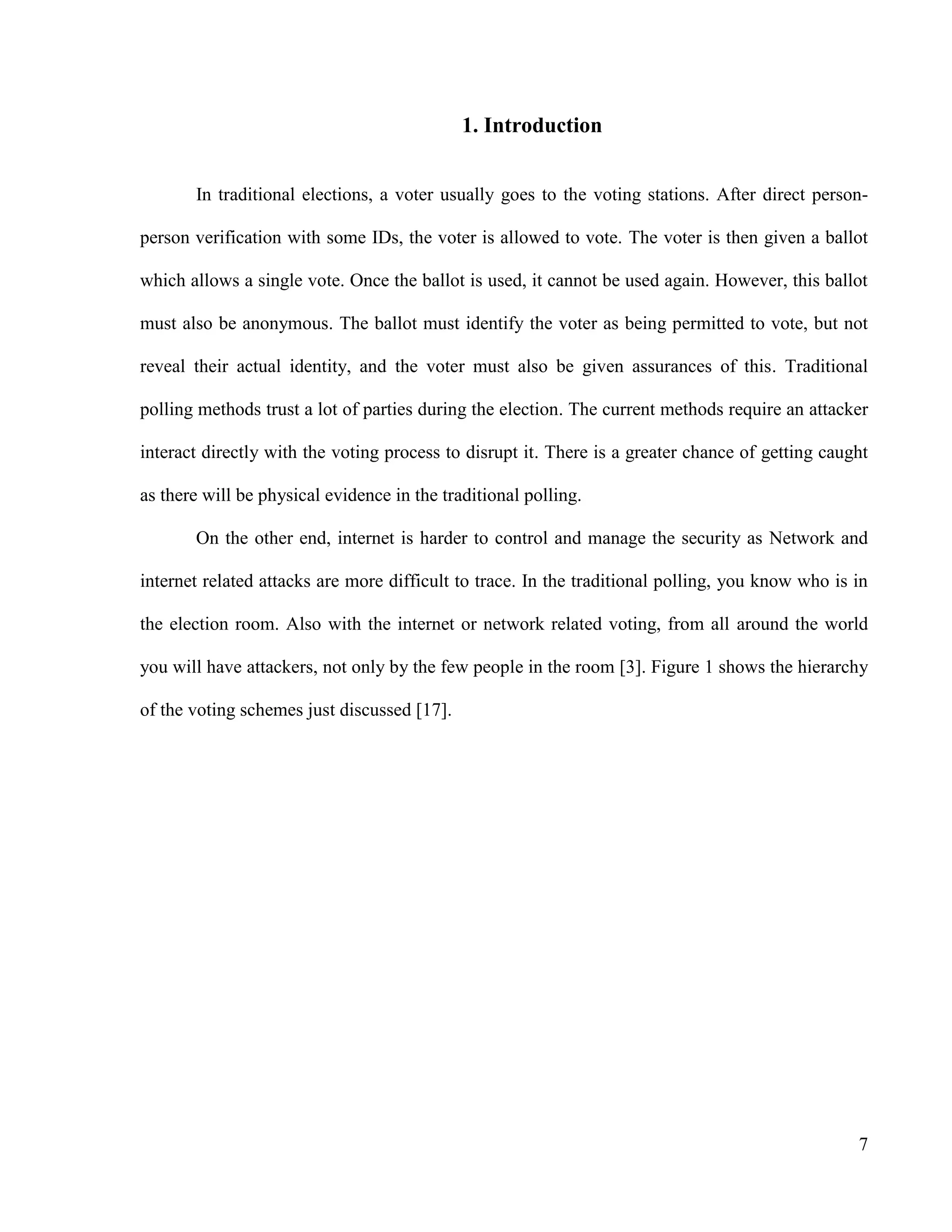 7
1. Introduction
In traditional elections, a voter usually goes to the voting stations. After direct person-
person verification with some IDs, the voter is allowed to vote. The voter is then given a ballot
which allows a single vote. Once the ballot is used, it cannot be used again. However, this ballot
must also be anonymous. The ballot must identify the voter as being permitted to vote, but not
reveal their actual identity, and the voter must also be given assurances of this. Traditional
polling methods trust a lot of parties during the election. The current methods require an attacker
interact directly with the voting process to disrupt it. There is a greater chance of getting caught
as there will be physical evidence in the traditional polling.
On the other end, internet is harder to control and manage the security as Network and
internet related attacks are more difficult to trace. In the traditional polling, you know who is in
the election room. Also with the internet or network related voting, from all around the world
you will have attackers, not only by the few people in the room [3]. Figure 1 shows the hierarchy
of the voting schemes just discussed [17].
 
