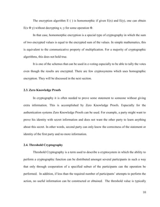 10
The encryption algorithm E ( ) is homomorphic if given E(x) and E(y), one can obtain
E(x Φ y) without decrypting x; y for some operation Φ.
In that case, homomorphic encryption is a special type of cryptography in which the sum
of two encrypted values is equal to the encrypted sum of the values. In simple mathematics, this
is equivalent to the communicative property of multiplication. For a majority of cryptographic
algorithms, this does not hold true.
It is one of the schemes that can be used in e-voting especially to be able to tally the votes
even though the results are encrypted. There are few cryptosystems which uses homographic
encryption. They will be discussed in the next section.
2.3. Zero Knowledge Proofs
In cryptography it is often needed to prove some statement to someone without giving
extra information. This is accomplished by Zero Knowledge Proofs. Especially for the
authentication systems Zero Knowledge Proofs can be used. For example, a party might want to
prove his identity with secret information and does not want the other party to learn anything
about this secret. In other words, second party can only know the correctness of the statement or
identity of the first party and no more information.
2.4. Threshold Cryptography
Threshold Cryptography is a term used to describe a cryptosystem in which the ability to
perform a cryptographic function can be distributed amongst several participants in such a way
that only through cooperation of a specified subset of the participants can the operation be
performed. In addition, if less than the required number of participants‘ attempts to perform the
action, no useful information can be constructed or obtained. The threshold value is typically
 