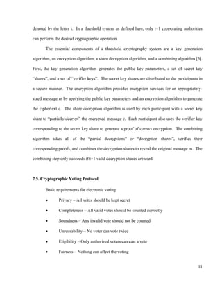 11
denoted by the letter t. In a threshold system as defined here, only t+1 cooperating authorities
can perform the desired cryptographic operation.
The essential components of a threshold cryptography system are a key generation
algorithm, an encryption algorithm, a share decryption algorithm, and a combining algorithm [5].
First, the key generation algorithm generates the public key parameters, a set of secret key
―shares‖, and a set of ―verifier keys‖. The secret key shares are distributed to the participants in
a secure manner. The encryption algorithm provides encryption services for an appropriately-
sized message m by applying the public key parameters and an encryption algorithm to generate
the ciphertext c. The share decryption algorithm is used by each participant with a secret key
share to ―partially decrypt‖ the encrypted message c. Each participant also uses the verifier key
corresponding to the secret key share to generate a proof of correct encryption. The combining
algorithm takes all of the ―partial decryptions‖ or ―decryption shares‖, verifies their
corresponding proofs, and combines the decryption shares to reveal the original message m. The
combining step only succeeds if t+1 valid decryption shares are used.
2.5. Cryptographic Voting Protocol
Basic requirements for electronic voting
 Privacy – All votes should be kept secret
 Completeness – All valid votes should be counted correctly
 Soundness – Any invalid vote should not be counted
 Unreusability – No voter can vote twice
 Eligibility – Only authorized voters can cast a vote
 Fairness – Nothing can affect the voting
 