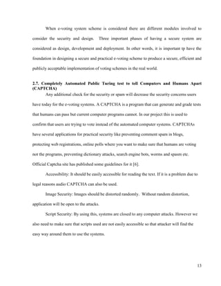 13
When e-voting system scheme is considered there are different modules involved to
consider the security and design. Three important phases of having a secure system are
considered as design, development and deployment. In other words, it is important tp have the
foundation in designing a secure and practical e-voting scheme to produce a secure, efficient and
publicly acceptable implementation of voting schemes in the real world.
2.7. Completely Automated Public Turing test to tell Computers and Humans Apart
(CAPTCHA)
Any additional check for the security or spam will decrease the security concerns users
have today for the e-voting systems. A CAPTCHA is a program that can generate and grade tests
that humans can pass but current computer programs cannot. In our project this is used to
confirm that users are trying to vote instead of the automated computer systems. CAPTCHAs
have several applications for practical security like preventing comment spam in blogs,
protecting web registrations, online polls where you want to make sure that humans are voting
not the programs, preventing dictionary attacks, search engine bots, worms and spasm etc.
Official Captcha site has published some guidelines for it [6].
Accessibility: It should be easily accessible for reading the text. If it is a problem due to
legal reasons audio CAPTCHA can also be used.
Image Security: Images should be distorted randomly. Without random distortion,
application will be open to the attacks.
Script Security: By using this, systems are closed to any computer attacks. However we
also need to make sure that scripts used are not easily accessible so that attacker will find the
easy way around them to use the systems.
 