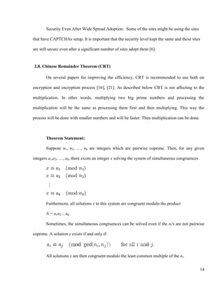 14
Security Even After Wide Spread Adoption: Some of the sites might be using the sites
that have CAPTCHAs setup. It is important that the security level kept the same and these sites
are still secure even after a significant number of sites adopt them [6].
2.8. Chinese Remainder Theorem (CRT)
On several papers for improving the efficiency, CRT is recommended to use both on
encryption and encryption process [16], [21]. As described below CRT is not affecting to the
multiplication. In other words, multiplying two big prime numbers and processing the
multiplication will be the same as processing them first and then multiplying. This way the
process will be done with smaller numbers and will be faster. Then multiplication can be done.
Theorem Statement:
Suppose n1, n2, …, nk are integers which are pairwise coprime. Then, for any given
integers a1,a2, …, ak, there exists an integer x solving the system of simultaneous congruences
Furthermore, all solutions x to this system are congruent modulo the product
N = n1n2…nk.
Sometimes, the simultaneous congruences can be solved even if the ni's are not pairwise
coprime. A solution x exists if and only if:
All solutions x are then congruent modulo the least common multiple of the ni.
 