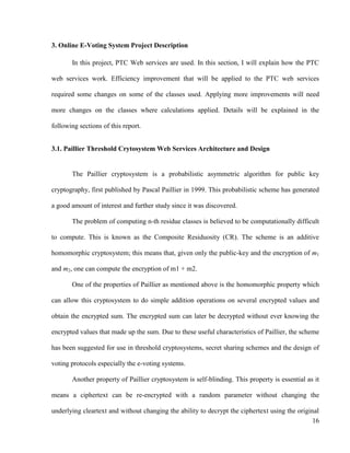 16
3. Online E-Voting System Project Description
In this project, PTC Web services are used. In this section, I will explain how the PTC
web services work. Efficiency improvement that will be applied to the PTC web services
required some changes on some of the classes used. Applying more improvements will need
more changes on the classes where calculations applied. Details will be explained in the
following sections of this report.
3.1. Paillier Threshold Crytosystem Web Services Architecture and Design
The Paillier cryptosystem is a probabilistic asymmetric algorithm for public key
cryptography, first published by Pascal Paillier in 1999. This probabilistic scheme has generated
a good amount of interest and further study since it was discovered.
The problem of computing n-th residue classes is believed to be computationally difficult
to compute. This is known as the Composite Residuosity (CR). The scheme is an additive
homomorphic cryptosystem; this means that, given only the public-key and the encryption of m1
and m2, one can compute the encryption of m1 + m2.
One of the properties of Paillier as mentioned above is the homomorphic property which
can allow this cryptosystem to do simple addition operations on several encrypted values and
obtain the encrypted sum. The encrypted sum can later be decrypted without ever knowing the
encrypted values that made up the sum. Due to these useful characteristics of Paillier, the scheme
has been suggested for use in threshold cryptosystems, secret sharing schemes and the design of
voting protocols especially the e-voting systems.
Another property of Paillier cryptosystem is self-blinding. This property is essential as it
means a ciphertext can be re-encrypted with a random parameter without changing the
underlying cleartext and without changing the ability to decrypt the ciphertext using the original
 
