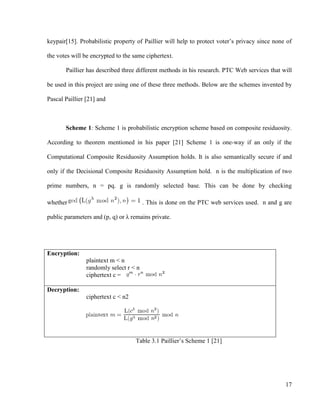 17
keypair[15]. Probabilistic property of Paillier will help to protect voter‘s privacy since none of
the votes will be encrypted to the same ciphertext.
Paillier has described three different methods in his research. PTC Web services that will
be used in this project are using one of these three methods. Below are the schemes invented by
Pascal Paillier [21] and
Scheme 1: Scheme 1 is probabilistic encryption scheme based on composite residuosity.
According to theorem mentioned in his paper [21] Scheme 1 is one-way if an only if the
Computational Composite Residuosity Assumption holds. It is also semantically secure if and
only if the Decisional Composite Residuosity Assumption hold. n is the multiplication of two
prime numbers, n = pq. g is randomly selected base. This can be done by checking
whether . This is done on the PTC web services used. n and g are
public parameters and (p, q) or λ remains private.
Encryption:
plaintext m < n
randomly select r < n
ciphertext c =
Decryption:
ciphertext c < n2
Table 3.1 Paillier‘s Scheme 1 [21]
 