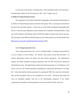 20
It is the same as the scheme 1 described above. This computation takes some time due to
the large prime numbers used. The secret key is SK = λ(n) = lcm((p-1),(q-1)).
4. Online E-Voting Prototype System
The capabilities of the Paillier Threshold Cryptography system has been demonstrated on
an Online E-Voting Prototype system created for this project. This is a prototype and should not
be used in the real world scenarios. It shows the use of the Paillier Threshold Cryptography Web
Service. It also has some additional security features like Completely Automated Public Turing
test to tell Computers and Humans Apart (CAPTCHA) added to decrease the security concerns.
This prototype system SRS and SDS document are all created and they can be downloaded from
http://www.cs.uccs.edu/~gsc/pub/master/hevecek/doc/ folder.
4.1. E-Voting System Overview
The e-voting system allows for 1 out of L candidate ballots. No options are provided for
n out of L ballots or write-in ballots. An ―election‖ may consist of more than one ballot. An
election administrator creates the ballots and other election parameters. The administrator
requests the Paillier threshold encryption parameters from the PTC Web Service during the
initial election set-up. The administrator submits the election parameters to a VotingService web
service, and saves the election parameters (including the cryptosystem parameters) to an XML
file. Voters then load the election parameters by opening the XML file, make their selection(s),
and cast their encrypted vote(s) to the VotingService web service. During the tally phase, the
votes are multiplied together, and, due to the homomorphic properties of the Paillier
cryptosystem, the product can be decrypted to reveal the sum total of all the votes [15].
 