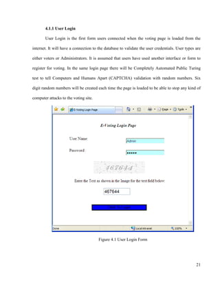 21
4.1.1 User Login
User Login is the first form users connected when the voting page is loaded from the
internet. It will have a connection to the database to validate the user credentials. User types are
either voters or Administrators. It is assumed that users have used another interface or form to
register for voting. In the same login page there will be Completely Automated Public Turing
test to tell Computers and Humans Apart (CAPTCHA) validation with random numbers. Six
digit random numbers will be created each time the page is loaded to be able to stop any kind of
computer attacks to the voting site.
Figure 4.1 User Login Form
 