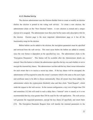 22
4.1.2. Election Set-Up
The election administrator uses the Election Builder form to create or modify an election
(before the election is posted to the voting web service). To create a new election, the
administrator clicks on the ―New Election‖ button. A new election is created and a unique
election id is assigned. The administrator must then enter his/her name and a descriptive title for
the election. Election page is the most important Administrator page as it has all the
functionality setup for the election.
Before ballots can be added to the election, the encryption parameters must be specified
and retrieved from the web service. This must occur before the ballots are added or created,
since the vote format is dependent on the specified key size. The administrator clicks to the
―Encryption Parameters‖ . This button will be available after the Administrator details are
entered. Once this button is clicked, the administrator specifies the key size and whether or not to
encrypt the returned key shares. The administrator can then add the key share owner information
for each owner that is to receive a secret key share. If the key shares will be encrypted, the
administrator will be required to enter the owner‘s username which is the same as the users login
and certificate name to be able to choose automatically. Once all owners have been added, the
administrator selects the cryptosystem threshold value and then clicks ―Send Request‖, which
sends the request to the web service. In the current configuration, a key size of larger than 256
and sometimes 512 bits will result in such a delay that a ―timeout‖ error is caused, so it is not
recommended that key sizes greater than 256 be used for the web application. The web service
will generate the requested parameters, encrypt the key shares (if specified), and return them
[15]. The Encryption Parameter Request form will transfer the returned parameters to the
 