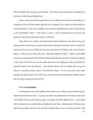 23
Election Builder form and close automatically. The election crypto parameters are displayed at
the bottom of the Election Builder form.
Lastly, on the same election page ballots can be added for the election. If the ballots are
created prior to the election creation page, the list will appear in the window for administrator to
choose from the list. They can be added to any election by highlighting from the list and clicking
to the‖Add Ballots‖ button. If the ballot is valid, it will be imported into the election and
displayed in the Election Summary textbox in the form.
After all the users, ballots and Administrator details loaded from the election form, the
Administrator will need to save and post the election to be able to initialize election voting. The
election will be saved as an XML file. First save the election by clicking to the ―Save Election‖
button. It will be saved in the web server ―App_Data/XMLFiles Folder‖. Details of the folder
structures are documented in the Software Design Specification document. Posting the election
to the voting web service is a non-reversible operation in the application unless the details are
manually deleted from the database. Post Election button will be enabled after saving the
election. To post the election, click to ―Post Election‖ button. A web service call will be made
that posts the election data to the web service, which then creates the appropriate database entries
that are used to manage the election [15].
4.1.3. Creating Ballots
Existing ballots can now be added to the election or new ballots can be created using the
options from the Election form. To create a new ballot, the administrator will need to click to the
―New Ballot‖ link from the elections page. It will open the Ballot Builder form. A new ballot
will be created and the random ballot id displayed in the form. Administrator will need to put
ballot issue/ problem, and then enter all of the available choices, one at a time by using the ―Add
 