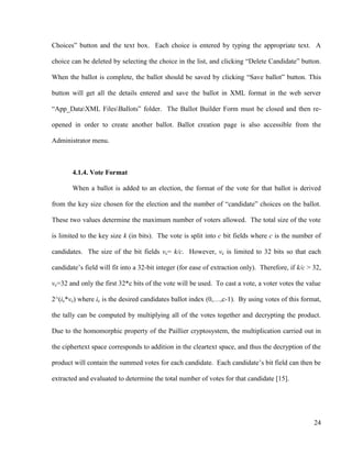 24
Choices‖ button and the text box. Each choice is entered by typing the appropriate text. A
choice can be deleted by selecting the choice in the list, and clicking ―Delete Candidate‖ button.
When the ballot is complete, the ballot should be saved by clicking ―Save ballot‖ button. This
button will get all the details entered and save the ballot in XML format in the web server
―App_DataXML FilesBallots‖ folder. The Ballot Builder Form must be closed and then re-
opened in order to create another ballot. Ballot creation page is also accessible from the
Administrator menu.
4.1.4. Vote Format
When a ballot is added to an election, the format of the vote for that ballot is derived
from the key size chosen for the election and the number of ―candidate‖ choices on the ballot.
These two values determine the maximum number of voters allowed. The total size of the vote
is limited to the key size k (in bits). The vote is split into c bit fields where c is the number of
candidates. The size of the bit fields vc= k/c. However, vc is limited to 32 bits so that each
candidate‘s field will fit into a 32-bit integer (for ease of extraction only). Therefore, if k/c > 32,
vc=32 and only the first 32*c bits of the vote will be used. To cast a vote, a voter votes the value
2^(ic*vc) where ic is the desired candidates ballot index (0,…,c-1). By using votes of this format,
the tally can be computed by multiplying all of the votes together and decrypting the product.
Due to the homomorphic property of the Paillier cryptosystem, the multiplication carried out in
the ciphertext space corresponds to addition in the cleartext space, and thus the decryption of the
product will contain the summed votes for each candidate. Each candidate‘s bit field can then be
extracted and evaluated to determine the total number of votes for that candidate [15].
 