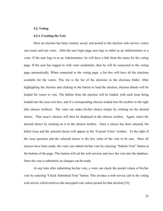 25
4.2. Voting
4.2.1. Creating the Vote
Once an election has been created, saved, and posted to the election web service, voters
can create and cast votes. After the user login page user logs in either as an Administrator or a
voter. If the user logs in as an Administrator, he will have a link from the menu for the voting
page. If the user has logged in with voter credentials, then he will be connected to the voting
page automatically. When connected to the voting page, a list box will have all the elections
available for the voters. This list is the list of the elections in the elections folder. After
highlighting the election and clicking to the button to load the election, election details will be
loaded for voters to vote. The ballots from the election will be loaded, with each issue being
loaded into the issue text box, and it‘s corresponding choices loaded into the textbox to the right
(the choices textbox). The voter can make his/her choice simply by clicking on the desired
choice. That issue‘s choices will then be displayed in the choices textbox. Again, select the
desired choice by clicking on it in the choices textbox. Once a choice has been selected, the
ballot issue and the selected choice will appear in the ―Current Votes‖ textbox. To the right of
the issue question and the selected choice is the hex value of the vote to be cast. Once all
choices have been made, the voter can submit his/her vote by selecting ―Submit Vote‖ button at
the bottom of the page. This button will cal the web services and save the vote into the database.
Once the vote is submitted, no changes can be made.
At any time after submitting his/her vote, a voter can check the posted values of his/her
vote by selecting ―Check Submitted Vote‖ button. This invokes a web service call to the voting
web service which retrieves the encrypted vote values posted for that election [15].
 