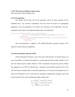 27
5. PTC Web Services Efficiency Improvement
This can be done in three different ways.
5.1 Pre-Computation
This change will be done for the key generation where the prime numbers will be
calculated prior. Any real-time computations will slow down the process on cryptography
application. Any pre-computation will improve the efficiency of the application. This pre-
computation can be done via background thread setup in the application.
<setting name="ServerPath" serializeAs="String">
<value>c:inetpubwwwrootEVotingPreComputation</value>
</setting>
<setting name="PrimeNumberCalculationType" serializeAs="String">
<value>DB</value>
</setting>
This pre-computation is applied to the SafePrimeNumbers generator function. This
function is used for the pre-computation.
5.2 Chinese Remainder Theorem (CRT)
Chinese Remainder Theorem is one of the most useful theorems of number theory as it
says it is possible to reconstruct the integers in a certain range from their residues module a set of
pair wise relatively prime module. Details of CRT is explained in the previous sections. Paillier
has suggested to use CRT for especially key generation and decryption processes [21]. Also
CRT has become standard today in many RSA applications as it increases the decryption up to 4
times [16]. Decryptions can be made faster by separately computing the messages mod p and
mod q instead of mod n and recombining modular residues later.
 