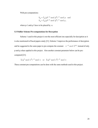 28
With pre-computations:
where p-1 and q-1 have to be placed by α
5.3 Paillier Scheme Pre-computations for Decryption
Scheme 1 used in this project is not the most efficient one especially for decryption as it
is also mentioned in Pascal papers study [21]. Scheme 3 improves the performance of decryption
and he suggested in the same paper to pre-compute the constant instead of only
p and q values applied in this project. Also another constant parameter below can be pre-
computed [21].
These constant pre-computations can be done with the same methods used in this project.
 