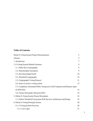 3
Table of Contents
Online E-Voting System Project Documentation 5
Abstract 2
1. Introduction 7
2. E-Voting System Related Literature 8
2.1. Public Key Cryptography 8
2.2. Homomorphic Encryption 9
2.3. Zero Knowledge Proofs 10
2.4. Threshold Cryptography 10
2.5. Cryptographic Voting Protocol 11
2.6. Issues in secure e-voting system 12
2.7. Completely Automated Public Turing test to tell Computers and Humans Apart
(CAPTCHA) 13
2.8. Chinese Remainder Theorem (CRT) 14
3. Online E-Voting System Project Description 16
3.1. Paillier Threshold Crytosystem Web Services Architecture and Design 16
4. Online E-Voting Prototype System 20
4.1. E-Voting System Overview 20
4.1.1 User Login 21
 