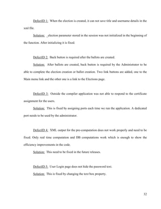 32
DefectID 1: When the election is created, it can not save title and username details in the
xml file.
Solution: _election parameter stored in the session was not initialized in the beginning of
the function. After initializing it is fixed.
DefectID 2: Back button is required after the ballots are created.
Solution: After ballots are created, back button is required by the Administrator to be
able to complete the election creation or ballot creation. Two link buttons are added, one to the
Main menu link and the other one is a link to the Elections page.
DefectID 3: Outside the compiler application was not able to respond to the certificate
assignment for the users.
Solution: This is fixed by assigning ports each time we run the application. A dedicated
port needs to be used by the administrator.
DefectID 4: XML output for the pre-computation does not work properly and need to be
fixed. Only real time computation and DB computations work which is enough to show the
efficiency improvements in the code.
Solution: This need to be fixed in the future releases.
DefectID 5: User Login page does not hide the password text.
Solution: This is fixed by changing the text box property.
 