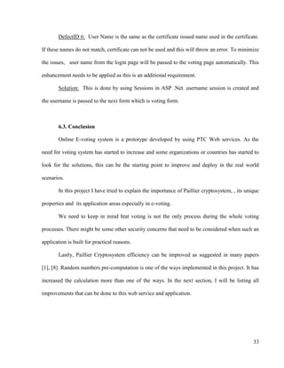 33
DefectID 6: User Name is the same as the certificate issued name used in the certificate.
If these names do not match, certificate can not be used and this will throw an error. To minimize
the issues, user name from the login page will be passed to the voting page automatically. This
enhancement needs to be applied as this is an additional requirement.
Solution: This is done by using Sessions in ASP .Net. username session is created and
the username is passed to the next form which is voting form.
6.3. Conclusion
Online E-voting system is a prototype developed by using PTC Web services. As the
need for voting system has started to increase and some organizations or countries has started to
look for the solutions, this can be the starting point to improve and deploy in the real world
scenarios.
In this project I have tried to explain the importance of Paillier cryptosystem, , its unique
properties and its application areas especially in e-voting.
We need to keep in mind htat voting is not the only process during the whole voting
processes. There might be some other security concerns that need to be considered when such an
application is built for practical reasons.
Lastly, Paillier Cryptosystem efficiency can be improved as suggested in many papers
[1], [8]. Random numbers pre-computation is one of the ways implemented in this project. It has
increased the calculation more than one of the ways. In the next section, I will be listing all
improvements that can be done to this web service and application.
 