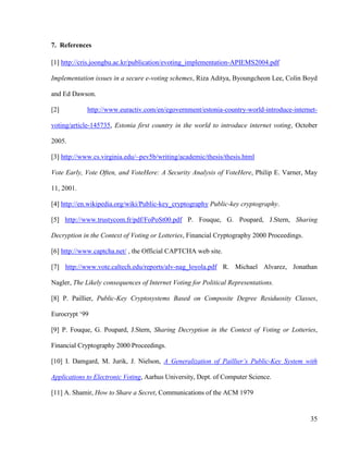 35
7. References
[1] http://cris.joongbu.ac.kr/publication/evoting_implementation-APIEMS2004.pdf
Implementation issues in a secure e-voting schemes, Riza Aditya, Byoungcheon Lee, Colin Boyd
and Ed Dawson.
[2] http://www.euractiv.com/en/egovernment/estonia-country-world-introduce-internet-
voting/article-145735, Estonia first country in the world to introduce internet voting, October
2005.
[3] http://www.cs.virginia.edu/~pev5b/writing/academic/thesis/thesis.html
Vote Early, Vote Often, and VoteHere: A Security Analysis of VoteHere, Philip E. Varner, May
11, 2001.
[4] http://en.wikipedia.org/wiki/Public-key_cryptography Public-key cryptography.
[5] http://www.trustycom.fr/pdf/FoPoSt00.pdf P. Fouque, G. Poupard, J.Stern, Sharing
Decryption in the Context of Voting or Lotteries, Financial Cryptography 2000 Proceedings.
[6] http://www.captcha.net/ , the Official CAPTCHA web site.
[7] http://www.vote.caltech.edu/reports/alv-nag_loyola.pdf R. Michael Alvarez, Jonathan
Nagler, The Likely consequences of Internet Voting for Political Representations.
[8] P. Paillier, Public-Key Cryptosystems Based on Composite Degree Residuosity Classes,
Eurocrypt ‗99
[9] P. Fouque, G. Poupard, J.Stern, Sharing Decryption in the Context of Voting or Lotteries,
Financial Cryptography 2000 Proceedings.
[10] I. Damgard, M. Jurik, J. Nielson, A Generalization of Paillier’s Public-Key System with
Applications to Electronic Voting, Aarhus University, Dept. of Computer Science.
[11] A. Shamir, How to Share a Secret, Communications of the ACM 1979
 