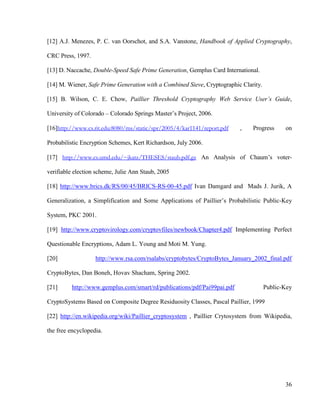 36
[12] A.J. Menezes, P. C. van Oorschot, and S.A. Vanstone, Handbook of Applied Cryptography,
CRC Press, 1997.
[13] D. Naccache, Double-Speed Safe Prime Generation, Gemplus Card International.
[14] M. Wiener, Safe Prime Generation with a Combined Sieve, Cryptographic Clarity.
[15] B. Wilson, C. E. Chow, Paillier Threshold Cryptography Web Service User’s Guide,
University of Colorado – Colorado Springs Master‘s Project, 2006.
[16]http://www.cs.rit.edu:8080/ms/static/spr/2005/4/kar1141/report.pdf , Progress on
Probabilistic Encryption Schemes, Kert Richardson, July 2006.
[17] http://www.cs.umd.edu/~jkatz/THESES/staub.pdf.gz An Analysis of Chaum‘s voter-
verifiable election scheme, Julie Ann Staub, 2005
[18] http://www.brics.dk/RS/00/45/BRICS-RS-00-45.pdf Ivan Damgard and Mads J. Jurik, A
Generalization, a Simplification and Some Applications of Paillier‘s Probabilistic Public-Key
System, PKC 2001.
[19] http://www.cryptovirology.com/cryptovfiles/newbook/Chapter4.pdf Implementing Perfect
Questionable Encryptions, Adam L. Young and Moti M. Yung.
[20] http://www.rsa.com/rsalabs/cryptobytes/CryptoBytes_January_2002_final.pdf
CryptoBytes, Dan Boneh, Hovav Shacham, Spring 2002.
[21] http://www.gemplus.com/smart/rd/publications/pdf/Pai99pai.pdf Public-Key
CryptoSystems Based on Composite Degree Residuosity Classes, Pascal Paillier, 1999
[22] http://en.wikipedia.org/wiki/Paillier_cryptosystem , Paillier Crytosystem from Wikipedia,
the free encyclopedia.
 