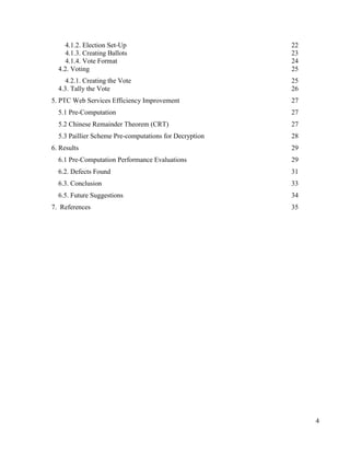 4
4.1.2. Election Set-Up 22
4.1.3. Creating Ballots 23
4.1.4. Vote Format 24
4.2. Voting 25
4.2.1. Creating the Vote 25
4.3. Tally the Vote 26
5. PTC Web Services Efficiency Improvement 27
5.1 Pre-Computation 27
5.2 Chinese Remainder Theorem (CRT) 27
5.3 Paillier Scheme Pre-computations for Decryption 28
6. Results 29
6.1 Pre-Computation Performance Evaluations 29
6.2. Defects Found 31
6.3. Conclusion 33
6.5. Future Suggestions 34
7. References 35
 