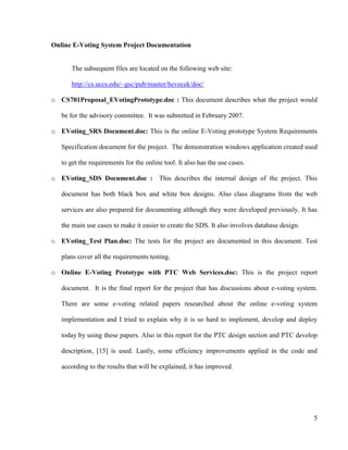 5
Online E-Voting System Project Documentation
The subsequent files are located on the following web site:
http://cs.uccs.edu/~gsc/pub/master/hevecek/doc/
o CS701Proposal_EVotingPrototype.doc : This document describes what the project would
be for the advisory committee. It was submitted in February 2007.
o EVoting_SRS Document.doc: This is the online E-Voting prototype System Requirements
Specification document for the project. The demonstration windows application created used
to get the requirements for the online tool. It also has the use cases.
o EVoting_SDS Document.doc : This describes the internal design of the project. This
document has both black box and white box designs. Also class diagrams from the web
services are also prepared for documenting although they were developed previously. It has
the main use cases to make it easier to create the SDS. It also involves database design.
o EVoting_Test Plan.doc: The tests for the project are documented in this document. Test
plans cover all the requirements testing.
o Online E-Voting Prototype with PTC Web Services.doc: This is the project report
document. It is the final report for the project that has discussions about e-voting system.
There are some e-voting related papers researched about the online e-voting system
implementation and I tried to explain why it is so hard to implement, develop and deploy
today by using these papers. Also in this report for the PTC design section and PTC develop
description, [15] is used. Lastly, some efficiency improvements applied in the code and
according to the results that will be explained, it has improved.
 