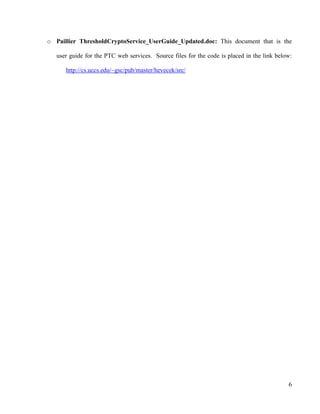 6
o Paillier ThresholdCryptoService_UserGuide_Updated.doc: This document that is the
user guide for the PTC web services. Source files for the code is placed in the link below:
http://cs.uccs.edu/~gsc/pub/master/hevecek/src/
 